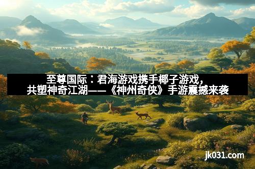 至尊国际:君海游戏携手椰子游戏,共塑神奇江湖——《神州奇侠》手游震撼来袭 至尊国际:君海游戏携手椰子游戏,共塑神奇江湖——《神州奇侠》手游震撼来袭